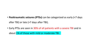 • Posttraumatic seizures (PTSs) can be categorized as early (<7 days
after TBI) or late (>7 days after TBI).
• Early PTSs are seen in 30% of all patients with a severe TBI and in
about 1% of those with mild or moderate TBI.
 
