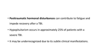 • Posttraumatic hormonal disturbances can contribute to fatigue and
impede recovery after a TBI.
• Hypopituitarism occurs in approximately 25% of patients with a
severe TBI.
• It may be underrecognized due to its subtle clinical manifestations.
 