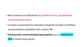 • Most common are deficiencies in growth hormone, gonadotropin,
and corticotropin levels.
• A routine neuroendocrine evaluation should be included in all follow-
up examinations of patients with a severe TBI.
• Posttraumatic communicating hydrocephalus has an incidence of
14% in severe head injuries.
 
