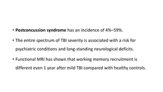• Postconcussion syndrome has an incidence of 4%–59%.
• The entire spectrum of TBI severity is associated with a risk for
psychiatric conditions and long-standing neurological deficits.
• Functional MRI has shown that working memory recruitment is
different even 1 year after mild TBI compared with healthy controls.
 