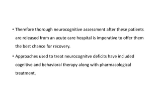 • Therefore thorough neurocognitive assessment after these patients
are released from an acute care hospital is imperative to offer them
the best chance for recovery.
• Approaches used to treat neurocognitve deficits have included
cognitive and behavioral therapy along with pharmacological
treatment.
 