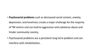 • Psychosocial problems such as decreased social contact, anxiety,
depression, and loneliness create a major challenge for the majority
of TBI victims and can lead to aggression and substance abuse and
hinder community reentry.
• Psychosocial problems are a persistent long-term problem and can
interfere with rehabilitation.
 