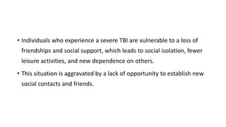 • Individuals who experience a severe TBI are vulnerable to a loss of
friendships and social support, which leads to social isolation, fewer
leisure activities, and new dependence on others.
• This situation is aggravated by a lack of opportunity to establish new
social contacts and friends.
 