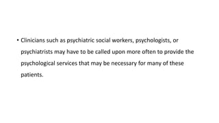 • Clinicians such as psychiatric social workers, psychologists, or
psychiatrists may have to be called upon more often to provide the
psychological services that may be necessary for many of these
patients.
 