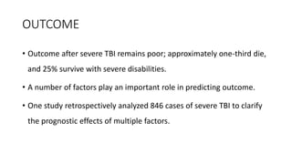 OUTCOME
• Outcome after severe TBI remains poor; approximately one-third die,
and 25% survive with severe disabilities.
• A number of factors play an important role in predicting outcome.
• One study retrospectively analyzed 846 cases of severe TBI to clarify
the prognostic effects of multiple factors.
 