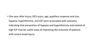 • One year after injury, GCS score, age, pupillary response and size,
hypoxia, hyperthermia, and ICP were associated with outcome,
indicating that prevention of hypoxia and hyperthermia and control of
high ICP may be useful ways of improving the outcome of patients
with severe head injury.
 