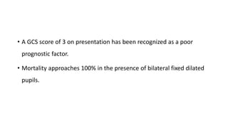 • A GCS score of 3 on presentation has been recognized as a poor
prognostic factor.
• Mortality approaches 100% in the presence of bilateral fixed dilated
pupils.
 