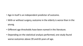 • Age in itself is an independent predictor of outcome.
• With or without surgery, outcome in the elderly is worse than in the
young.
• Different age thresholds have been named in the literature.
• Depending on the statistical analysis performed, one study found
worse outcomes above 39 and 65 years of age.
 