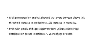 • Multiple regression analysis showed that every 10 years above this
threshold increase in age led to a 10% increase in mortality.
• Even with timely and satisfactory surgery, unexplained clinical
deterioration occurs in patients 70 years of age or older.
 