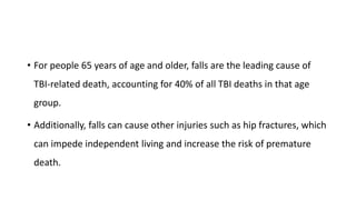 • For people 65 years of age and older, falls are the leading cause of
TBI-related death, accounting for 40% of all TBI deaths in that age
group.
• Additionally, falls can cause other injuries such as hip fractures, which
can impede independent living and increase the risk of premature
death.
 