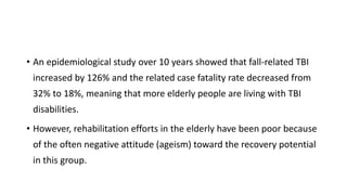 • An epidemiological study over 10 years showed that fall-related TBI
increased by 126% and the related case fatality rate decreased from
32% to 18%, meaning that more elderly people are living with TBI
disabilities.
• However, rehabilitation efforts in the elderly have been poor because
of the often negative attitude (ageism) toward the recovery potential
in this group.
 