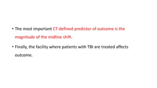 • The most important CT-defined predictor of outcome is the
magnitude of the midline shift.
• Finally, the facility where patients with TBI are treated affects
outcome.
 