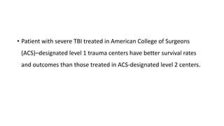 • Patient with severe TBI treated in American College of Surgeons
(ACS)–designated level 1 trauma centers have better survival rates
and outcomes than those treated in ACS-designated level 2 centers.
 
