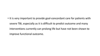 • It is very important to provide goal-concordant care for patients with
severe TBI, especially as it is difficult to predict outcome and many
interventions currently can prolong life but have not been shown to
improve functional outcome.
 