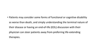 • Patients may consider some forms of functional or cognitive disability
as worse than death, and simply understanding the terminal nature of
their disease or having an end-of-life (EOL) discussion with their
physician can steer patients away from preferring life-extending
therapies.
 
