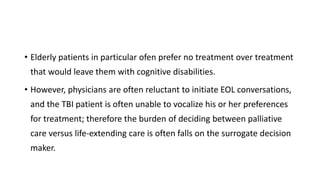 • Elderly patients in particular ofen prefer no treatment over treatment
that would leave them with cognitive disabilities.
• However, physicians are often reluctant to initiate EOL conversations,
and the TBI patient is often unable to vocalize his or her preferences
for treatment; therefore the burden of deciding between palliative
care versus life-extending care is often falls on the surrogate decision
maker.
 