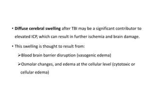 • Diffuse cerebral swelling after TBI may be a significant contributor to
elevated ICP, which can result in further ischemia and brain damage.
• This swelling is thought to result from:
Blood brain barrier disruption (vasogenic edema)
Osmolar changes, and edema at the cellular level (cytotoxic or
cellular edema)
 