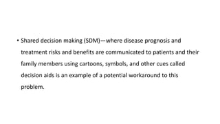 • Shared decision making (SDM)—where disease prognosis and
treatment risks and benefits are communicated to patients and their
family members using cartoons, symbols, and other cues called
decision aids is an example of a potential workaround to this
problem.
 