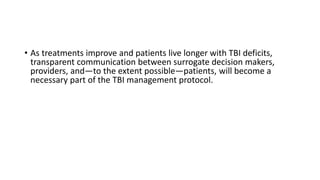 • As treatments improve and patients live longer with TBI deficits,
transparent communication between surrogate decision makers,
providers, and—to the extent possible—patients, will become a
necessary part of the TBI management protocol.
 