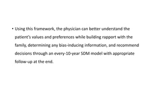 • Using this framework, the physician can better understand the
patient’s values and preferences while building rapport with the
family, determining any bias-inducing information, and recommend
decisions through an every-10-year SDM model with appropriate
follow-up at the end.
 