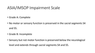 ASIA/IMSOP Impairment Scale
• Grade A: Complete
• No motor or sensory function is preserved in the sacral segments S4
and S5.
• Grade B: Incomplete
• Sensory but not motor function is preserved below the neurological
level and extends through sacral segments S4 and S5.
 
