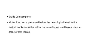 • Grade C: Incomplete
• Motor function is preserved below the neurological level, and a
majority of key muscles below the neurological level have a muscle
grade of less than 3.
 