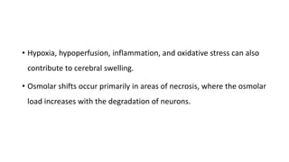 • Hypoxia, hypoperfusion, inflammation, and oxidative stress can also
contribute to cerebral swelling.
• Osmolar shifts occur primarily in areas of necrosis, where the osmolar
load increases with the degradation of neurons.
 