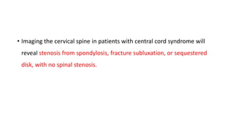 • Imaging the cervical spine in patients with central cord syndrome will
reveal stenosis from spondylosis, fracture subluxation, or sequestered
disk, with no spinal stenosis.
 