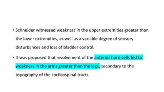 • Schneider witnessed weakness in the upper extremities greater than
the lower extremities, as well as a variable degree of sensory
disturbances and loss of bladder control.
• It was proposed that involvement of the anterior horn cells led to
weakness in the arms greater than the legs, secondary to the
topography of the corticospinal tracts.
 