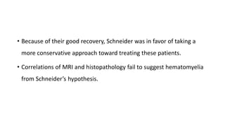 • Because of their good recovery, Schneider was in favor of taking a
more conservative approach toward treating these patients.
• Correlations of MRI and histopathology fail to suggest hematomyelia
from Schneider’s hypothesis.
 