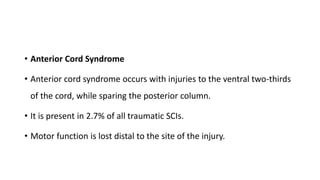 • Anterior Cord Syndrome
• Anterior cord syndrome occurs with injuries to the ventral two-thirds
of the cord, while sparing the posterior column.
• It is present in 2.7% of all traumatic SCIs.
• Motor function is lost distal to the site of the injury.
 