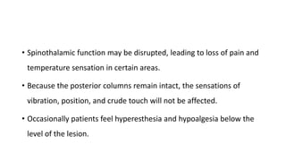 • Spinothalamic function may be disrupted, leading to loss of pain and
temperature sensation in certain areas.
• Because the posterior columns remain intact, the sensations of
vibration, position, and crude touch will not be affected.
• Occasionally patients feel hyperesthesia and hypoalgesia below the
level of the lesion.
 