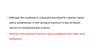 • Although this syndrome is classically described for anterior spinal
artery compromise, in the setting of trauma it is due to flexion
injuries or retropulsed disk or bone.
• Anterior cord syndrome carries a worse prognosis than other cord
syndromes.
 