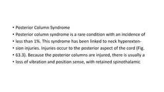 • Posterior Column Syndrome
• Posterior column syndrome is a rare condition with an incidence of
• less than 1%. This syndrome has been linked to neck hyperexten-
• sion injuries. Injuries occur to the posterior aspect of the cord (Fig.
• 63.3). Because the posterior columns are injured, there is usually a
• loss of vibration and position sense, with retained spinothalamic
 