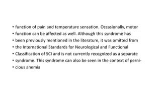 • function of pain and temperature sensation. Occasionally, motor
• function can be affected as well. Although this syndrome has
• been previously mentioned in the literature, it was omitted from
• the International Standards for Neurological and Functional
• Classification of SCI and is not currently recognized as a separate
• syndrome. This syndrome can also be seen in the context of perni-
• cious anemia
 