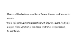 • However, this classic presentation of Brown-Séquard syndrome rarely
occurs.
• More frequently, patients presenting with Brown-Séquard syndrome
present with a variation of the classic syndrome, termed Brown-
Séquard plus.
 