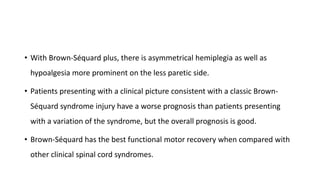 • With Brown-Séquard plus, there is asymmetrical hemiplegia as well as
hypoalgesia more prominent on the less paretic side.
• Patients presenting with a clinical picture consistent with a classic Brown-
Séquard syndrome injury have a worse prognosis than patients presenting
with a variation of the syndrome, but the overall prognosis is good.
• Brown-Séquard has the best functional motor recovery when compared with
other clinical spinal cord syndromes.
 