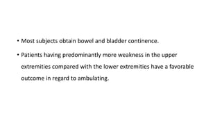 • Most subjects obtain bowel and bladder continence.
• Patients having predominantly more weakness in the upper
extremities compared with the lower extremities have a favorable
outcome in regard to ambulating.
 