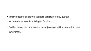 • The symptoms of Brown-Séquard syndrome may appear
instantaneously or in a delayed fashion.
• Furthermore, they may occur in conjunction with other spinal cord
syndromes.
 