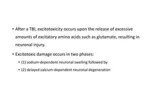 • After a TBI, excitotoxicity occurs upon the release of excessive
amounts of excitatory amino acids such as glutamate, resulting in
neuronal injury.
• Excitotoxic damage occurs in two phases:
• (1) sodium-dependent neuronal swelling followed by
• (2) delayed calcium-dependent neuronal degeneration
 