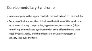 Cervicomedullary Syndrome
• Injuries appear in the upper cervical cord and extend to the medulla.
• Because of its location, the clinical manifestations of this syndrome
include respiratory compromise, hypotension, tetraparesis (often
mimicking a central cord syndrome with arms affected more than
legs), hyperesthesia, and the onion-skin or Déjerine pattern of
sensory loss over the face.
 