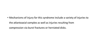 • Mechanisms of injury for this syndrome include a variety of injuries to
the atlantoaxial complex as well as injuries resulting from
compression via burst fractures or herniated disks.
 