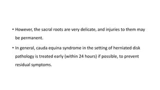 • However, the sacral roots are very delicate, and injuries to them may
be permanent.
• In general, cauda equina syndrome in the setting of herniated disk
pathology is treated early (within 24 hours) if possible, to prevent
residual symptoms.
 