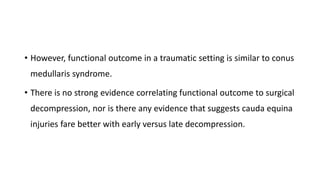 • However, functional outcome in a traumatic setting is similar to conus
medullaris syndrome.
• There is no strong evidence correlating functional outcome to surgical
decompression, nor is there any evidence that suggests cauda equina
injuries fare better with early versus late decompression.
 