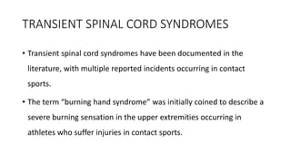 TRANSIENT SPINAL CORD SYNDROMES
• Transient spinal cord syndromes have been documented in the
literature, with multiple reported incidents occurring in contact
sports.
• The term “burning hand syndrome” was initially coined to describe a
severe burning sensation in the upper extremities occurring in
athletes who suffer injuries in contact sports.
 