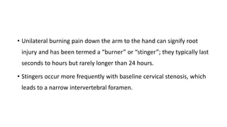 • Unilateral burning pain down the arm to the hand can signify root
injury and has been termed a “burner” or “stinger”; they typically last
seconds to hours but rarely longer than 24 hours.
• Stingers occur more frequently with baseline cervical stenosis, which
leads to a narrow intervertebral foramen.
 