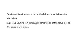 • Traction or direct trauma to the brachial plexus can mimic cervical
root injury.
• A positive Spurling test can suggest compression of the nerve root as
the cause of symptoms.
 