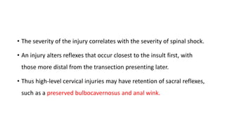 • The severity of the injury correlates with the severity of spinal shock.
• An injury alters reflexes that occur closest to the insult first, with
those more distal from the transection presenting later.
• Thus high-level cervical injuries may have retention of sacral reflexes,
such as a preserved bulbocavernosus and anal wink.
 