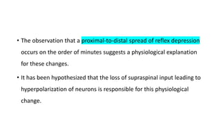 • The observation that a proximal-to-distal spread of reflex depression
occurs on the order of minutes suggests a physiological explanation
for these changes.
• It has been hypothesized that the loss of supraspinal input leading to
hyperpolarization of neurons is responsible for this physiological
change.
 