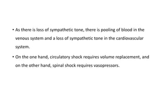 • As there is loss of sympathetic tone, there is pooling of blood in the
venous system and a loss of sympathetic tone in the cardiovascular
system.
• On the one hand, circulatory shock requires volume replacement, and
on the other hand, spinal shock requires vasopressors.
 